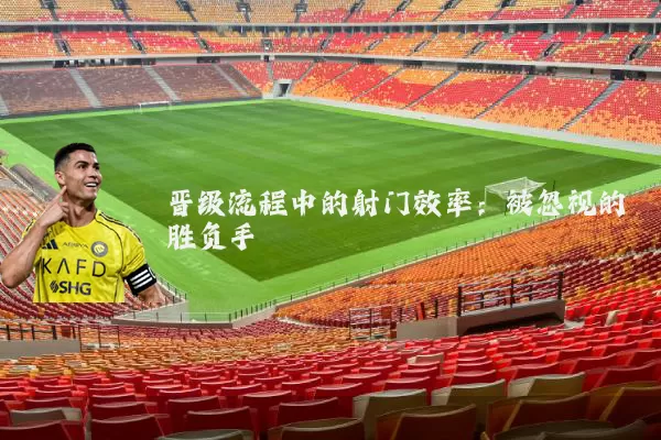 晋级流程中的射门效率:被忽视的胜负手