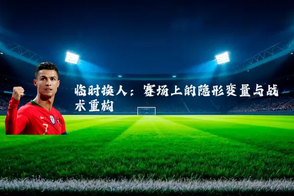临时换人:赛场上的隐形变量与战术重构